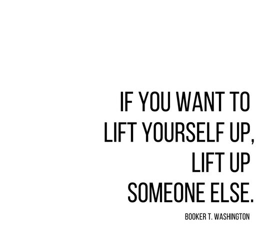 If you want to lift yourself up, lift up someone else. - Booker T. Washington