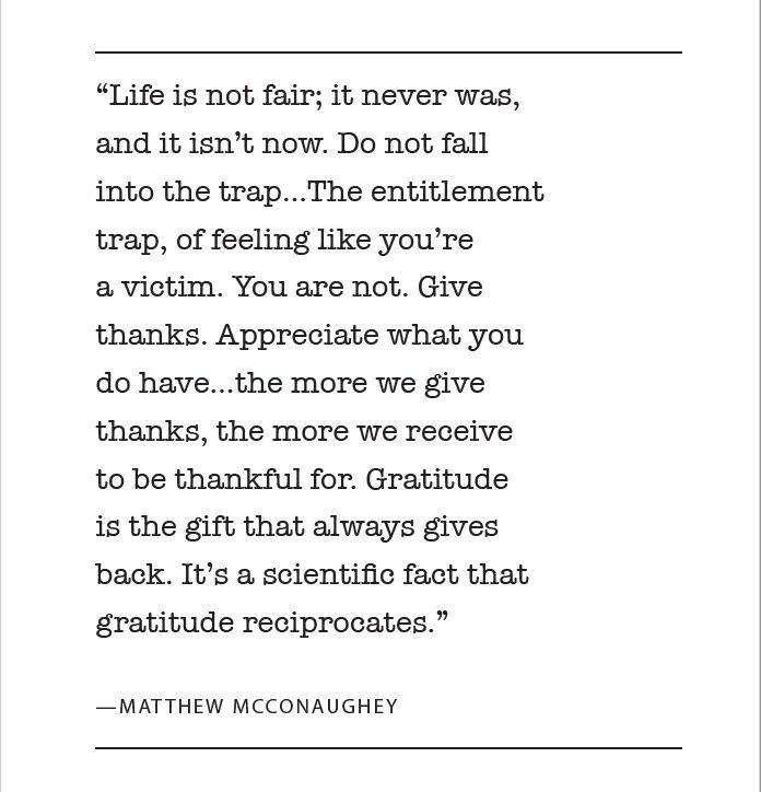 “Life is not fair, it never was and it is now and it won’t ever be. Do not fall into the trap. The entitlement trap, of feeling like you’re a victim. You are not. Give thanks. Appreciate what you have... the more we give thanks, the more we receive to be thankful for. Gratitude is the gift that always gives back. It's a scientific fact that gratitude reciprocates.” — Matthew McConaughey