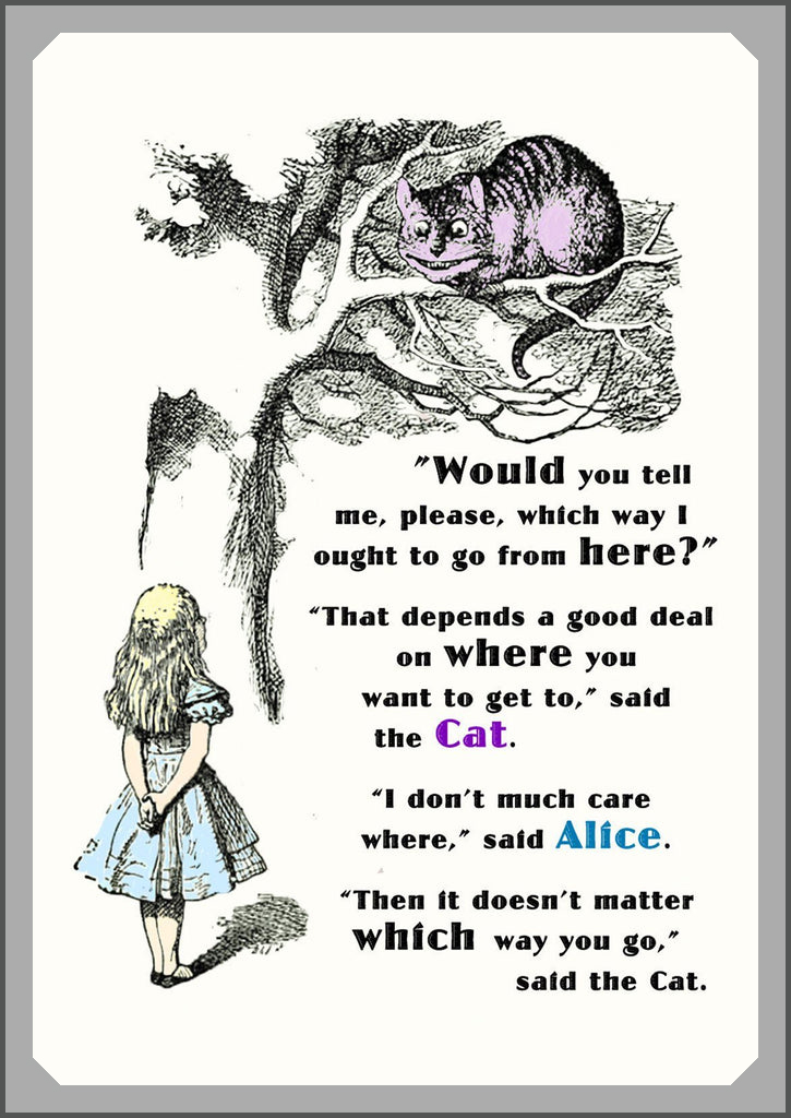 A page from the book Alice in Wonderland with Alice looking up to a cat in a tree and talking:

Alice: Would you tell me, please, which way I ought to go from here?
Cheshire Cat: That depends a good deal on where you want to get to.
Alice: I don't much care where.
Cheshire Cat: Then it doesn't much matter which way you go.
